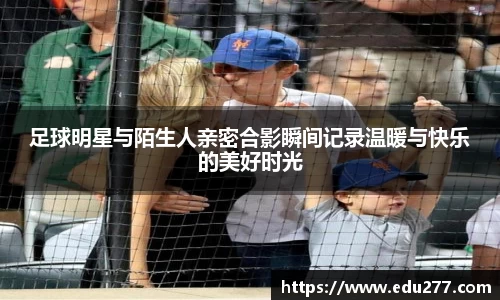 足球明星与陌生人亲密合影瞬间记录温暖与快乐的美好时光